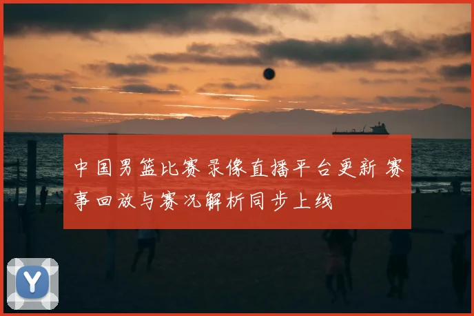 中国男篮比赛录像直播平台更新 赛事回放与赛况解析同步上线