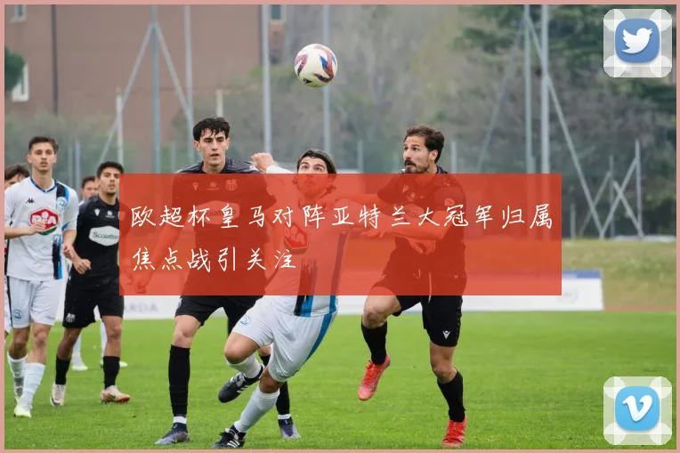 欧超杯皇马对阵亚特兰大冠军归属焦点战引关注