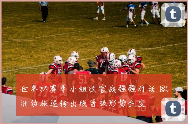 世界杯赛季小组收官战强强对话 欧洲劲旅逆转出线晋级形势生变