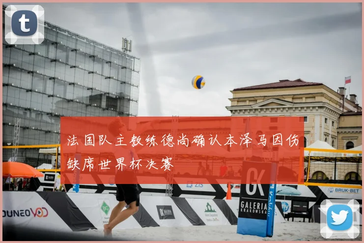 法国队主教练德尚确认本泽马因伤缺席世界杯决赛