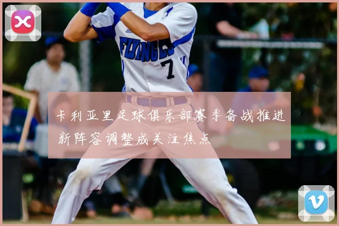 卡利亚里足球俱乐部赛季备战推进 新阵容调整成关注焦点