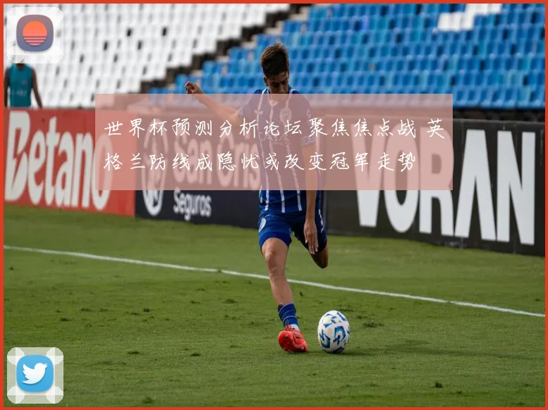 世界杯预测分析论坛聚焦焦点战 英格兰防线成隐忧或改变冠军走势