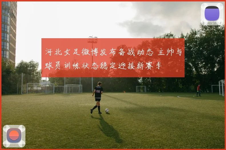河北女足微博发布备战动态 主帅与球员训练状态稳定迎接新赛季