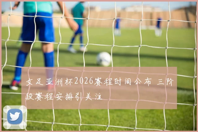 女足亚洲杯2026赛程时间公布 三阶段赛程安排引关注