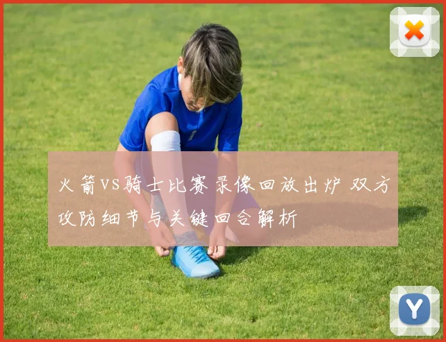 火箭vs骑士比赛录像回放出炉 双方攻防细节与关键回合解析