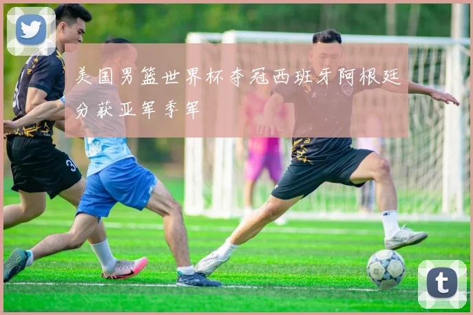 美国男篮世界杯夺冠西班牙阿根廷分获亚军季军