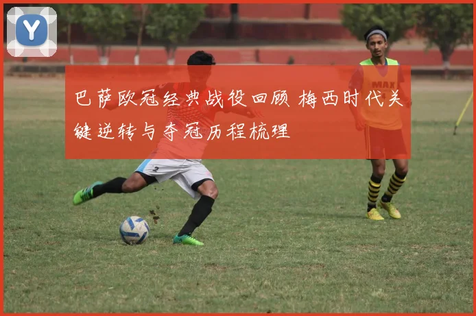 巴萨欧冠经典战役回顾 梅西时代关键逆转与夺冠历程梳理