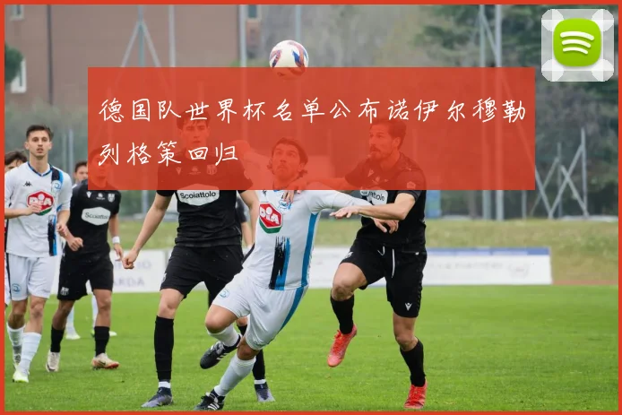 德国队世界杯名单公布诺伊尔穆勒列格策回归