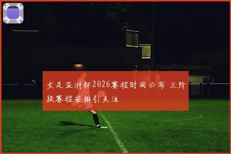 女足亚洲杯2026赛程时间公布 三阶段赛程安排引关注