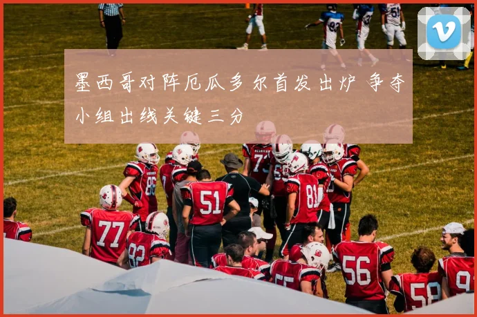 墨西哥对阵厄瓜多尔首发出炉 争夺小组出线关键三分