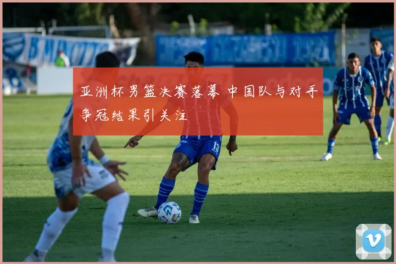 亚洲杯男篮决赛落幕 中国队与对手争冠结果引关注