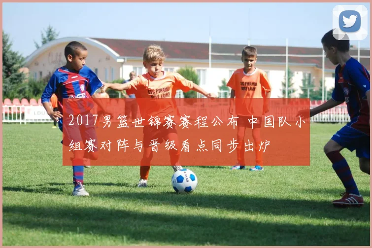 2017男篮世锦赛赛程公布 中国队小组赛对阵与晋级看点同步出炉