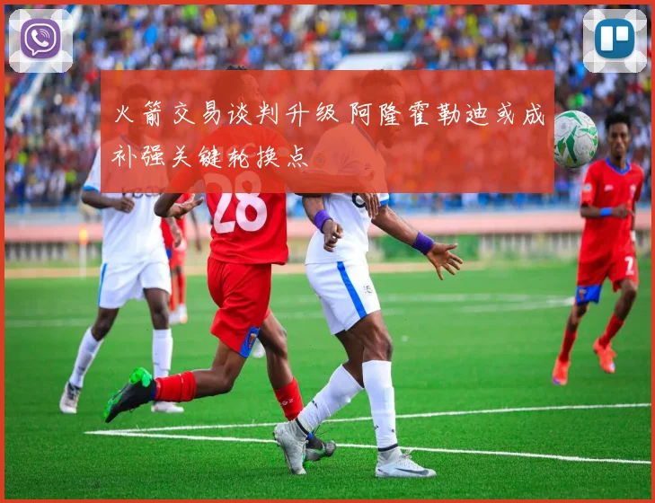 火箭交易谈判升级 阿隆霍勒迪或成补强关键轮换点