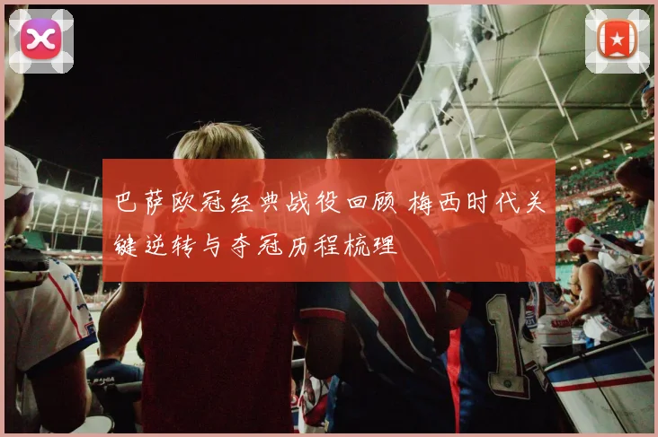 巴萨欧冠经典战役回顾 梅西时代关键逆转与夺冠历程梳理