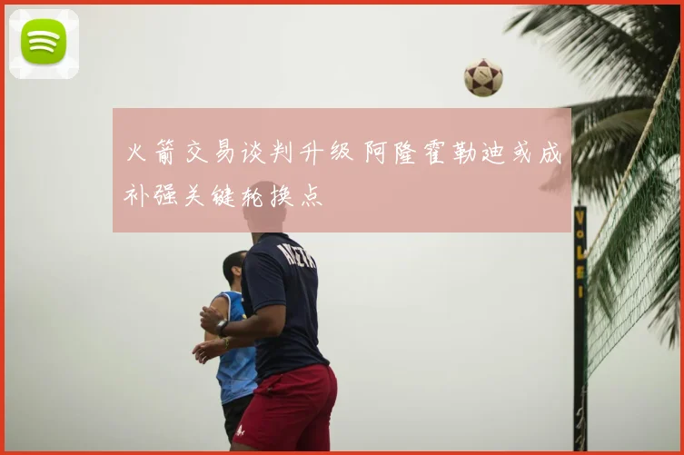 火箭交易谈判升级 阿隆霍勒迪或成补强关键轮换点