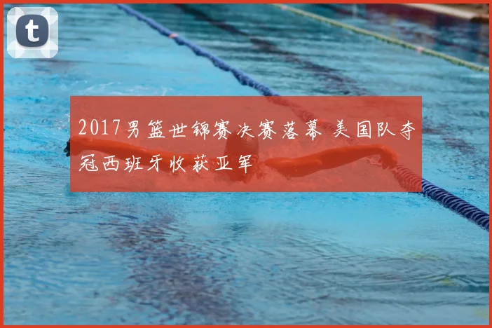 2017男篮世锦赛决赛落幕 美国队夺冠西班牙收获亚军