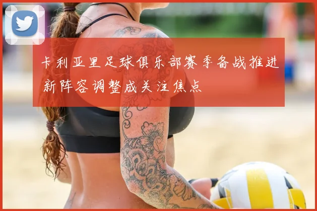 卡利亚里足球俱乐部赛季备战推进 新阵容调整成关注焦点