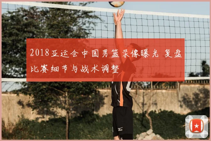 2018亚运会中国男篮录像曝光 复盘比赛细节与战术调整