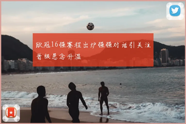 欧冠16强赛程出炉强强对话引关注晋级悬念升温