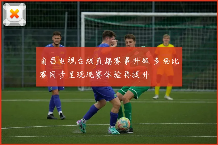南昌电视台线直播赛事升级 多场比赛同步呈现观赛体验再提升