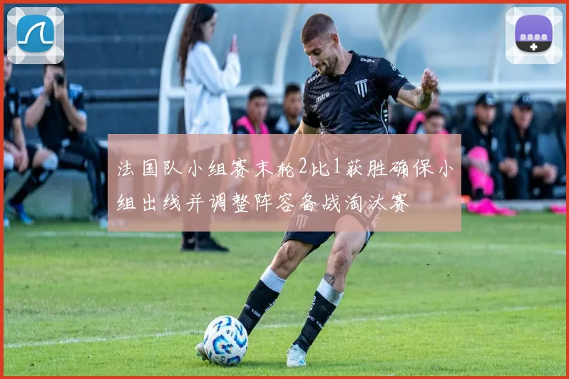 法国队小组赛末轮2比1获胜确保小组出线并调整阵容备战淘汰赛