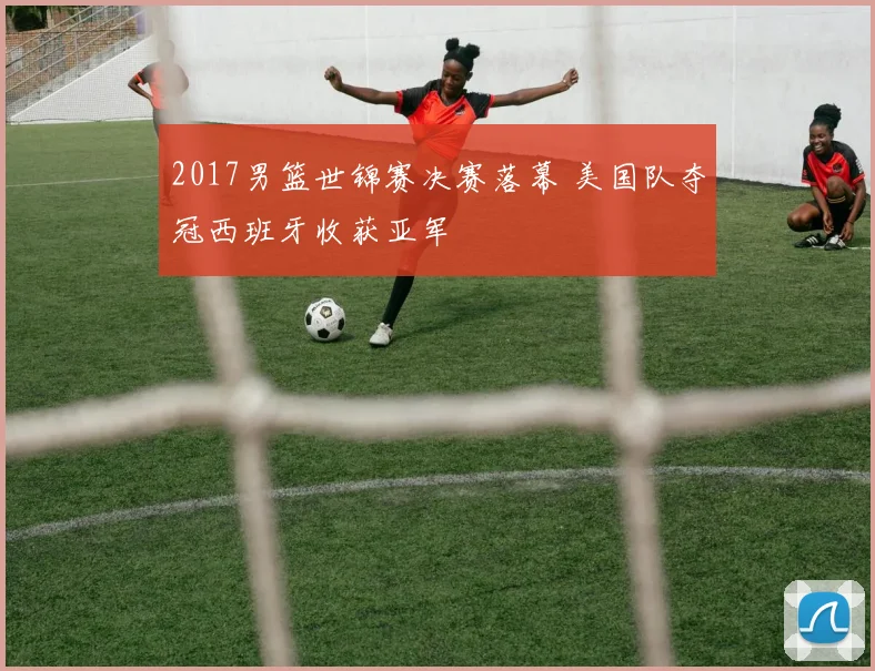 2017男篮世锦赛决赛落幕 美国队夺冠西班牙收获亚军