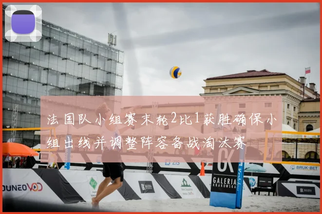 法国队小组赛末轮2比1获胜确保小组出线并调整阵容备战淘汰赛